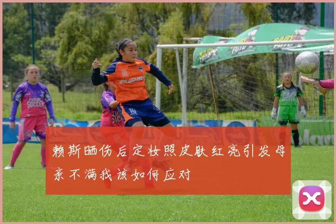 赖斯晒伤后定妆照皮肤红亮引发母亲不满我该如何应对