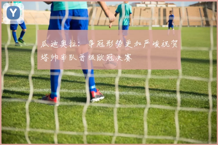 瓜迪奥拉：争冠形势更加严峻祝贺塔帅率队晋级欧冠决赛