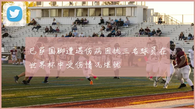 巴萨国脚遭遇伤病困扰三名球员在世界杯中受伤情况堪忧