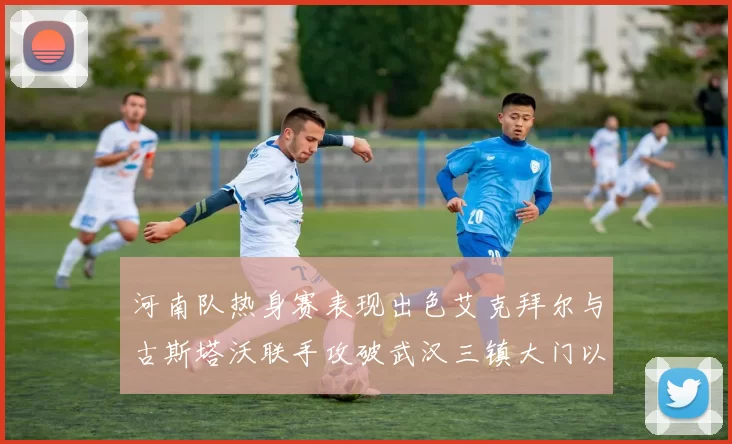 河南队热身赛表现出色艾克拜尔与古斯塔沃联手攻破武汉三镇大门以2-0获胜