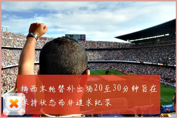 梅西末轮替补出场20至30分钟旨在保持状态而非追求纪录