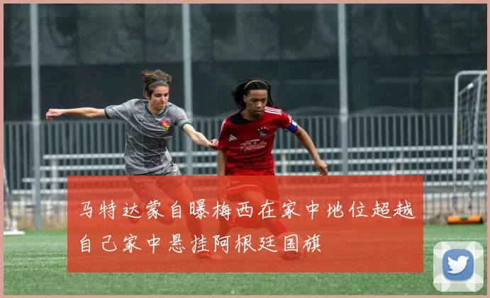马特达蒙自曝梅西在家中地位超越自己家中悬挂阿根廷国旗