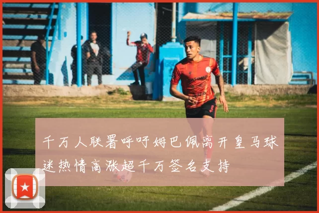 千万人联署呼吁姆巴佩离开皇马球迷热情高涨超千万签名支持