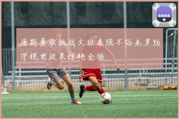 唐斯勇敢挑战文班表现不俗米罗防守视觉效果惊艳全场