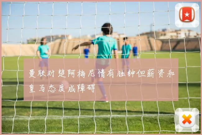 曼联对楚阿梅尼情有独钟但薪资和皇马态度成障碍