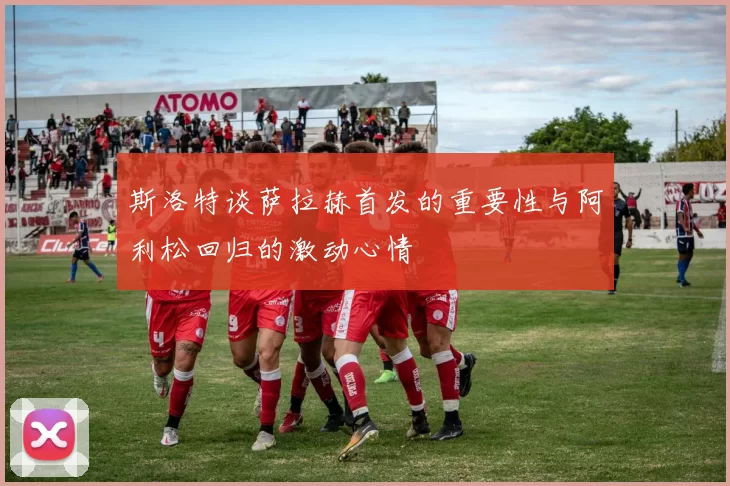斯洛特谈萨拉赫首发的重要性与阿利松回归的激动心情