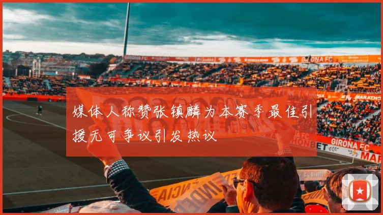 媒体人称赞张镇麟为本赛季最佳引援无可争议引发热议