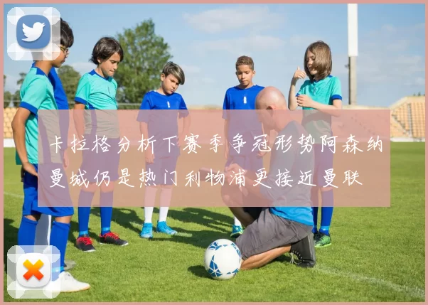 卡拉格分析下赛季争冠形势阿森纳曼城仍是热门利物浦更接近曼联