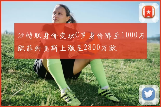 沙特联身价变动C罗身价降至1000万欧菲利克斯上涨至2800万欧